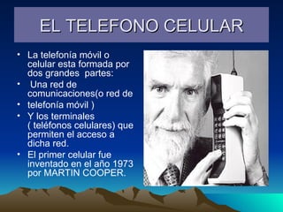EL TELEFONO CELULAR La telefonía móvil o celular esta formada por dos grandes  partes: Una red de comunicaciones(o red de  telefonía móvil ) Y los terminales ( teléfonos celulares) que permiten el acceso a dicha red. El primer celular fue inventado en el año 1973 por MARTIN COOPER. 