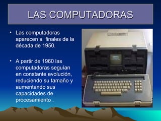 LAS COMPUTADORAS Las computadoras aparecen a  finales de la década de 1950. A partir de 1960 las computadoras seguían en constante evolución, reduciendo su tamaño y aumentando sus capacidades de procesamiento . 