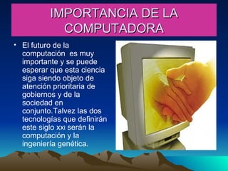 IMPORTANCIA DE LA COMPUTADORA El futuro de la computación  es muy importante y se puede esperar que esta ciencia siga siendo objeto de atención prioritaria de gobiernos y de la sociedad en conjunto.Talvez las dos tecnologías que definirán este siglo xx l  serán la computación y la ingeniería genética. 