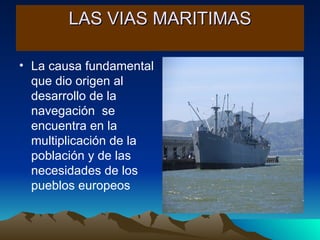LAS VIAS MARITIMAS La causa fundamental que dio origen al desarrollo de la navegación  se encuentra en la multiplicación de la población y de las necesidades de los pueblos europeos 