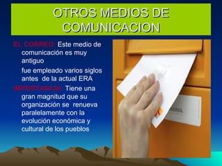 OTROS MEDIOS DE COMUNICACION EL CORREO:  Este medio de  comunicación es muy antiguo fue empleado varios siglos  antes  de la actual ERA  IMPORTANCIA:  Tiene una gran magnitud que su organización se  renueva paralelamente con la evolución económica y cultural de los pueblos 