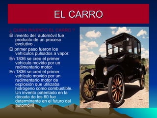 EL CARRO ¿ QUIEN INVENTO EL CARRO ?   El invento del  automóvil fue producto de un proceso evolutivo . El primer paso fueron los vehículos pulsados a vapor. En 1836 se creo el primer vehiculo movido por un redimentario motor. En 1836 se creó el primer vehículo movido por un rudimentario motor de explosión que utilizaba hidrógeno como combustible. Un invento patentado en la década de los 60 fue determinante en el futuro del automóvil .  