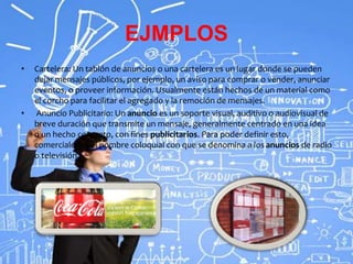 EJMPLOS
• Cartelera: Un tablón de anuncios o una cartelera es un lugar donde se pueden
dejar mensajes públicos, por ejemplo, un aviso para comprar o vender, anunciar
eventos, o proveer información. Usualmente están hechos de un material como
el corcho para facilitar el agregado y la remoción de mensajes.
• Anuncio Publicitario: Un anuncio es un soporte visual, auditivo o audiovisual de
breve duración que transmite un mensaje, generalmente centrado en una idea
o un hecho concreto, con fines publicitarios. Para poder definir esto,
comerciales es el nombre coloquial con que se denomina a los anuncios de radio
o televisión.
 
