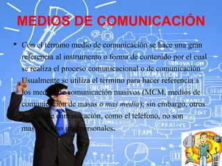 MEDIOS DE COMUNICACIÓN
• Con el término medio de comunicación se hace una gran
referencia al instrumento o forma de contenido por el cual
se realiza el proceso comunicacional o de comunicación
Usualmente se utiliza el término para hacer referencia a
los medios de comunicación masivos (MCM, medios de
comunicación de masas o mas media); sin embargo, otros
medios de comunicación, como el teléfono, no son
masivos sino interpersonales.
 