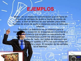 EJEMPLOS
Radio: es un medio de comunicación que se basa en
el envío de señales de audio a través de ondas de
radio, si bien el término se usa también para otras
formas de envío de audio a distancia como la radio por
internet.
Televisión: La televisión es un sistema para la
transmisión y recepción de imágenes en movimiento y
sonido a distancia que emplea un mecanismo de
difusión. La transmisión puede ser efectuada por
medio de ondas de radio, por redes de televisión por
cable, televisión por satélite o IPTV, los que existen en
modalidades abierta y paga. El receptor de las señales
es el televisor.
 