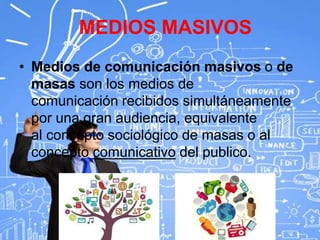 MEDIOS MASIVOS
• Medios de comunicación masivos o de
masas son los medios de
comunicación recibidos simultáneamente
por una gran audiencia, equivalente
al concepto sociológico de masas o al
concepto comunicativo del publico.
 