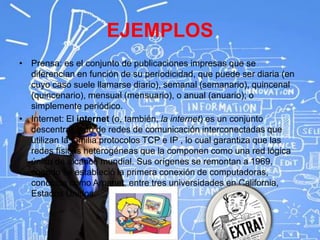 EJEMPLOS
• Prensa: es el conjunto de publicaciones impresas que se
diferencian en función de su periodicidad, que puede ser diaria (en
cuyo caso suele llamarse diario), semanal (semanario), quincenal
(quincenario), mensual (mensuario), o anual (anuario); o
simplemente periódico.
• Internet: El internet (o, también, la internet) es un conjunto
descentralizado de redes de comunicación interconectadas que
utilizan la familia protocolos TCP e IP , lo cual garantiza que las
redes físicas heterogéneas que la componen como una red lógica
única de alcance mundial. Sus orígenes se remontan a 1969,
cuando se estableció la primera conexión de computadoras,
conocida como Arpanet, entre tres universidades en California,
Estados Unidos.
 