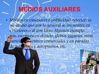 MEDIOS AUXILIARES
• Medios en exteriores o publicidad exterior: es
un medio que por lo general se encuentra en
exteriores o al aire libre. Algunos ejemplo
son: escritura en el cielo, globos gigantes, mini
carteles en centros comerciales y en paradas
de autobuses y aeropuertos, etc.
 