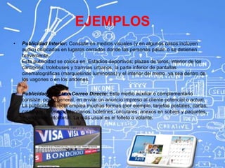 EJEMPLOS
• Publicidad Interior: Consiste en medios visuales (y en algunos casos incluyen
audio) colocados en lugares cerrados donde las personas pasan o se detienen
brevemente.
Esta publicidad se coloca en: Estadios deportivos; plazas de toros; interior de los
camiones; trolebuses y tranvías urbanos; la parte inferior de pantallas
cinematográficas (marquesinas luminosas) y el interior del metro, ya sea dentro de
los vagones o en los andenes.
• Publicidad Directa o Correo Directo: Este medio auxiliar o complementario
consiste, por lo general, en enviar un anuncio impreso al cliente potencial o actual.
La publicidad directa emplea muchas formas (por ejemplo, tarjetas postales, cartas,
catálogos, folletos, calendarios, boletines, circulares, anexos en sobres y paquetes,
muestrarios, etcétera). La más usual es el folleto o volante.
 