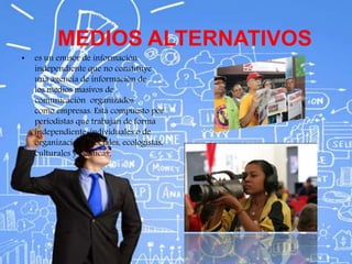 MEDIOS ALTERNATIVOS
• es un emisor de información
independiente que no constituye
una agencia de información de
los medios masivos de
comunicación organizados
como empresas. Está compuesto por
periodistas que trabajan de forma
independiente, individuales o de
organizaciones sociales, ecologistas,
culturales y políticas.
 