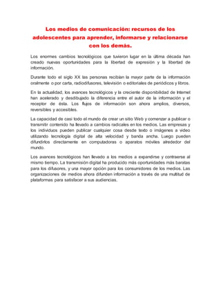 Los medios de comunicación: recursos de los
adolescentes para aprender, informarse y relacionarse
con los demás.
Los enormes cambios tecnológicos que tuvieron lugar en la última década han
creado nuevas oportunidades para la libertad de expresión y la libertad de
información.
Durante todo el siglo XX las personas recibían la mayor parte de la información
oralmente o por carta, radiodifusores, televisión o editoriales de periódicos y libros.
En la actualidad, los avances tecnológicos y la creciente disponibilidad de Internet
han acelerado y desdibujado la diferencia entre el autor de la información y el
receptor de ésta. Los flujos de información son ahora amplios, diversos,
reversibles y accesibles.
La capacidad de casi todo el mundo de crear un sitio Web y comenzar a publicar o
transmitir contenido ha llevado a cambios radicales en los medios. Las empresas y
los individuos pueden publicar cualquier cosa desde texto o imágenes a video
utilizando tecnología digital de alta velocidad y banda ancha. Luego pueden
difundirlos directamente en computadoras o aparatos móviles alrededor del
mundo.
Los avances tecnológicos han llevado a los medios a expandirse y contraerse al
mismo tiempo. La transmisión digital ha producido más oportunidades más baratas
para los difusores, y una mayor opción para los consumidores de los medios. Las
organizaciones de medios ahora difunden información a través de una multitud de
plataformas para satisfacer a sus audiencias.
 