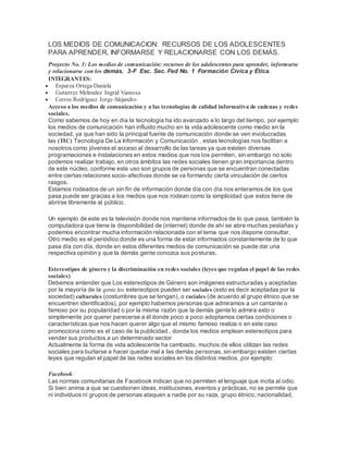 LOS MEDIOS DE COMUNICACION: RECURSOS DE LOS ADOLESCENTES
PARA APRENDER, INFORMARSE Y RELACIONARSE CON LOS DEMÁS.
Proyecto No. 1: Los medios de comunicación: recursos de los adolescentes para aprender, informarse
y relacionarse con los demás. 3-F Esc. Sec. Fed No. 1 Formación Cívica y Ética.
INTEGRANTES:
 Esparza Ortega Daniela
 Gutierrez Melendez Ingrid Vanessa
 Cerros Rodriguez Jorge Alejandro
Acceso a los medios de comunicación y a las tecnologías de calidad informativa de cadenas y redes
sociales.
Como sabemos de hoy en día la tecnología ha ido avanzado a lo largo del tiempo, por ejemplo
los medios de comunicación han influido mucho en la vida adolescente como medio en la
sociedad, ya que han sido la principal fuente de comunicación donde se ven involucradas
las (TIC) Tecnología De La Información y Comunicación , estas tecnologías nos facilitan a
nosotros como jóvenes el acceso al desarrollo de las tareas ya que existen diversas
programaciones e instalaciones en estos medios que nos los permiten, sin embargo no solo
podemos realizar trabajo, en otros ámbitos las redes sociales tienen gran importancia dentro
de este núcleo, conforme este uso son grupos de personas que se encuentran conectadas
entre ciertas relaciones socio-afectivas donde se va formando cierta vinculación de ciertos
rasgos.
Estamos rodeados de un sin fin de información donde día con día nos enteramos de los que
pasa puede ser gracias a los medios que nos rodean como la simplicidad que estos tiene de
abrirse libremente al público.
Un ejemplo de este es la televisión donde nos mantiene informados de lo que pasa, también la
computadora que tiene la disponibilidad de (internet) donde de ahí se abre muchas pestañas y
podemos encontrar mucha información relacionada con el tema que nos dispone consultar.
Otro medio es el periódico donde es una forma de estar informados constantemente de lo que
pasa día con día, donde en estos diferentes medios de comunicación se puede dar una
respectiva opinión y que la demás gente conozca sus posturas.
Estereotipos de género y la discriminación en redes sociales (leyes que regulan el papel de las redes
sociales)
Debemos entender que Los estereotipos de Género son imágenes estructuradas y aceptadas
por la mayoría de la gente.los estereotipos pueden ser sociales (esto es decir aceptadas por la
sociedad) culturales (costumbres que se tengan), o raciales (de acuerdo al grupo étnico que se
encuentren identificados), por ejemplo habemos personas que admiramos a un cantante o
famoso por su popularidad o por la misma razón que la demás gente lo admira esto o
simplemente por querer parecerse a él donde poco a poco adoptamos ciertas condiciones o
características que nos hacen querer algo que el mismo famoso realiza o en este caso
promociona como es el caso de la publicidad , donde los medios emplean estereotipos para
vender sus productos a un determinado sector
Actualmente la forma de vida adolescente ha cambiado, muchos de ellos utilizan las redes
sociales para burlarse a hacer quedar mal a las demás personas, sin embargo existen ciertas
leyes que regulan el papel de las redes sociales en los distintos medios. por ejemplo:
Facebook:
Las normas comunitarias de Facebook indican que no permiten el lenguaje que incita al odio.
Si bien anima a que se cuestionen ideas, instituciones, eventos y prácticas, no se permite que
ni individuos ni grupos de personas ataquen a nadie por su raza, grupo étnico, nacionalidad,
 