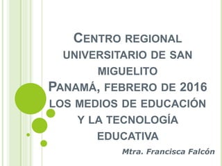 CENTRO REGIONAL
UNIVERSITARIO DE SAN
MIGUELITO
PANAMÁ, FEBRERO DE 2016
LOS MEDIOS DE EDUCACIÓN
Y LA TECNOLOGÍA
EDUCATIVA
Mtra. Francisca Falcón
 