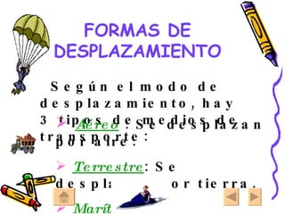 FORMAS DE DESPLAZAMIENTO Según el modo de desplazamiento, hay 3 tipos de medios de transporte: Aéreo  : Se desplazan por aire. Terrestre : Se desplazan por tierra. Marítimo : Se desplazan por mar. 