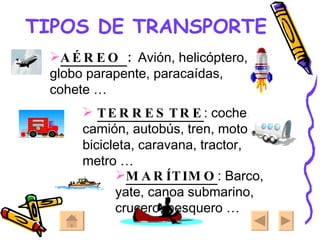 TIPOS DE TRANSPORTE AÉREO  :  Avión, helicóptero, globo parapente, paracaídas, cohete … TERRESTRE : coche, camión, autobús, tren, moto, bicicleta, caravana, tractor, metro … MARÍTIMO : Barco, yate, canoa submarino, crucero, pesquero …  