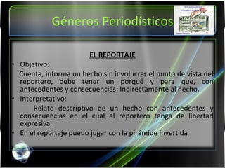 Géneros Periodísticos EL REPORTAJE Objetivo:  Cuenta, informa un hecho sin involucrar el punto de vista del reportero, debe tener un porqué y para que, con antecedentes y consecuencias; Indirectamente al hecho. Interpretativo: Relato descriptivo de un hecho con antecedentes y consecuencias en el cual el reportero tenga de libertad expresiva. En el reportaje puedo jugar con la pirámide invertida   
