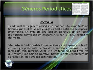 Géneros Periodísticos EDITORIAL Un editorial es un género periodístico, que consiste en un texto no firmado que explica, valora y juzga un hecho noticioso de especial importancia. Se trata de una opinión colectiva, de un juicio institucional formulado en concordancia con la línea ideológica del medio. Este texto es tradicional de los periódicos y suele aparecer situado en un lugar preferente dentro de la sección de opinión de un medio de comunicación. Aunque el editorial no lleva firma, ya que resume una opinión colectiva, hay periodistas encargados de su redacción, los llamados editorialistas. 