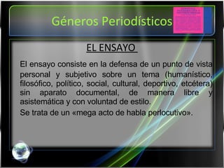 Géneros Periodísticos EL ENSAYO  El ensayo consiste en la defensa de un punto de vista personal y subjetivo sobre un tema (humanístico, filosófico, político, social, cultural, deportivo, etcétera) sin aparato documental, de manera libre y asistemática y con voluntad de estilo. Se trata de un «mega acto de habla perlocutivo». 