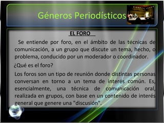 Géneros Periodísticos EL FORO  Se entiende por foro, en el ámbito de las técnicas de comunicación, a un grupo que discute un tema, hecho, o problema, conducido por un moderador o coordinador. ¿Qué es el foro? Los foros son un tipo de reunión donde distintas personas conversan en torno a un tema de interés común. Es, esencialmente, una técnica de comunicación oral, realizada en grupos, con base en un contenido de interés general que genere una "discusión". 