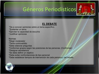 Géneros Periodísticos EL DEBATE *Da a conocer opiniones sobre un tema específico. *Sustentar un tema *Ejercitar la capacidad de escucha *Justificar opiniones   Normas *Elegir moderador *Tema controvertido *Debe elaborar preguntas *Conformar grupos según las posiciones de las personas. (Confrontar). *Designar secretario/a *Se debe definir un objetivo *Debe evitar confrontaciones de tipo personal *Debe establecer tiempos de intervención de cada persona y del debate.   