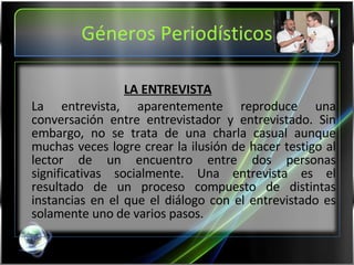 Géneros Periodísticos LA ENTREVISTA La entrevista, aparentemente reproduce una conversación entre entrevistador y entrevistado. Sin embargo, no se trata de una charla casual aunque muchas veces logre crear la ilusión de hacer testigo al lector de un encuentro entre dos personas significativas socialmente. Una entrevista es el resultado de un proceso compuesto de distintas instancias en el que el diálogo con el entrevistado es solamente uno de varios pasos.  