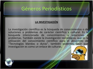 Géneros Periodísticos LA INVESTIGACIÓN La investigación científica es la búsqueda de conocimientos o de soluciones a problemas de carácter científico y cultural. Es la búsqueda intencionada de conocimientos o soluciones a problemas. También existe la investigación tecnológica, que es la utilización del conocimiento científico para el desarrollo de "Tecnologías blandas o duras". también podemos decir que investigación es como un enlace de culturas. 