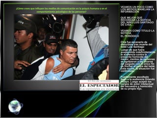 ¿Cómo crees que influyen los medios de comunicación en la psiquis humana o en el comportamiento psicológico de las personas?   VEAMOS UN POCO COMO LOS MEDIOS MANEJAN LA INFORMACIÓN QUE MEJOR QUE RECORDAR LA NOTICIA DEL NIÑO LUIS SANTIAGO DE CHÍA… VEAMOS COMO TITULO LA NOTICIA  EL PERIÓDICO  Chía fue escenario de disturbios tras muerte del bebé Luis Santiago Luego de que fuera suspendida indefinidamente la audiencia contra la presunta homicida del menor, cientos de personas se agolparon a las afueras del juzgado con el único fin de linchar al padre del bebé. Esta noche, la situación fue controlada.  Fuertemente escoltado llegó a la audiencia Orlando Pelayo. Luego aceptó los cargos de autor intelectual del secuestro y homicidio de su propio hijo. 