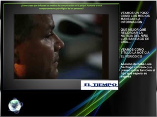 ¿Cómo crees que influyen los medios de comunicación en la psiquis humana o en el comportamiento psicológico de las personas?   VEAMOS UN POCO COMO LOS MEDIOS MANEJAN LA INFORMACIÓN QUE MEJOR QUE RECORDAR LA NOTICIA DEL NIÑO LUIS SANTIAGO DE CHÍA… VEAMOS COMO TITULO LA NOTICIA  EL PERIÓDICO  Asesino de bebé Luis Santiago confesó que planeó matar también al hijo que espera su esposa  