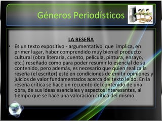 Géneros Periodísticos LA RESEÑA Es un texto expositivo - argumentativo  que  implica, en primer lugar, haber comprendido muy bien el producto cultural (obra literaria, cuento, película, pintura, ensayo, etc.) reseñado como para poder resumir lo esencial de su contenido, pero además, es necesario que quien realiza la reseña (el escritor) esté en condiciones de emitir opiniones y juicios de valor fundamentados acerca del texto leído. En la reseña crítica se hace un recuento del contenido de una obra, de sus ideas esenciales y aspectos interesantes, al tiempo que se hace una valoración crítica del mismo.  