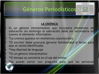 Géneros Periodísticos LA CRÓNICA Es un género interpretativo que incorpora elementos de valoración sin embargo la valoración debe ser secundaria en cuanto al elemento informativo. *La crónica aparece en momentos coyunturales. *El escritor debe procurar generar familiaridad al lector para que se sienta identificado. *Hay libertad de lenguaje *Es un género interpretativo *El tiempo se convierte en el eje del relato. *Se puede cerrar con pregunta para que las personas concluyan 