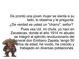 De pronto una joven mujer se sienta a su lado, lo observa y le pregunta: ¿De verdad es usted un "charro", señor?  Pues vea Ud. mi chula, yo nací en Zacatecas, donde el año 1914 mi abuelo se integró al ejército revolucionario del General don Emiliano Zapata; tengo 50 años de edad, he vivido, he crecido y trabajado en diversas poblaciones  