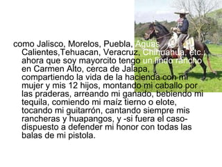 como Jalisco, Morelos, Puebla,  Aguas  Calientes,Tehuacan, Veracruz,  Chihuahua, etc.;  ahora que soy mayorcito tengo  un lindo rancho  en Carmen Alto, cerca de Jalapa,  compartiendo la vida de la hacienda con mi mujer y mis 12 hijos, montando mi caballo por las praderas, arreando mi ganado, bebiendo mi tequila, comiendo mi maíz tierno o elote, tocando mi guitarrón, cantando siempre mis rancheras y huapangos, y -si fuera el caso- dispuesto a defender mi honor con todas las balas de mi pistola. 