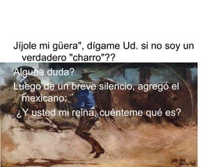 Jíjole mi güera", dígame Ud. si no soy un verdadero "charro"?? Alguna duda? Luego de un breve   silencio,   agregó el mexicano: ¨  ¿Y usted mi reina, cuénteme qué es? 