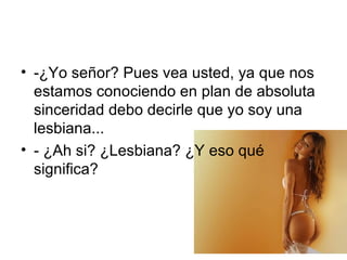 -¿Yo señor? Pues vea usted, ya que nos estamos conociendo en plan de absoluta sinceridad debo decirle que yo soy una lesbiana... - ¿Ah si? ¿Lesbiana? ¿Y eso qué significa? 