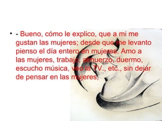 -  Bueno, cómo le explico, que a mi me gustan las mujeres; desde que me levanto pienso el día entero en mujeres. Amo a las mujeres, trabajo, almuerzo, duermo, escucho música, veo la TV., etc., sin dejar de pensar en las mujeres,  