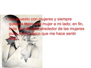 me acuesto con mujeres y siempre quisiera tener una mujer a mi lado; en fin, toda mi vida gira alrededor de las mujeres pues son lo único que me hace sentir feliz... 