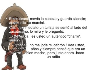 El mexicano  movió la cabeza y guardó silencio;  al rato ella  se marchó. Casi de  inmediato un turista se sentó al lado del  zacateca no, lo miró y le preguntó: -  ¿De ver da d  es usted un auténtico "charro",  señor? - ¡¡Yaaaa,  no me joda mi cabrón ! Vea usted,  tengo 50   años y siempre pensé que era un  "charro“   bien macho, pero justo ahora -hace  un ratito  