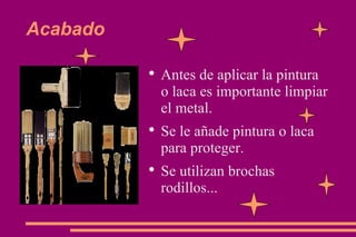 Acabado Antes de aplicar la pintura o laca es importante limpiar el metal. Se le añade pintura o laca para proteger. Se utilizan brochas rodillos... 