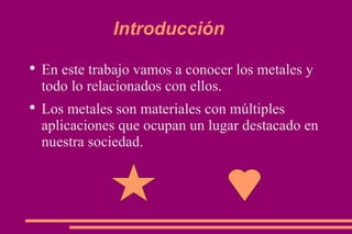 Introducción En este trabajo vamos a conocer los metales y todo lo relacionados con ellos. Los metales son materiales con múltiples aplicaciones que ocupan un lugar destacado en nuestra sociedad. 
