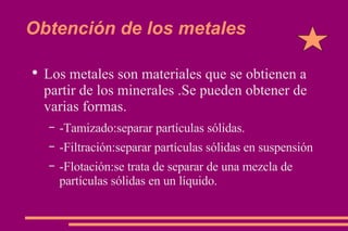 Obtención de los metales Los metales son materiales que se obtienen a partir de los minerales .Se pueden obtener de varias formas. -Tamizado:separar partículas sólidas. -Filtración:separar partículas sólidas en suspensión -Flotación:se trata de separar de una mezcla de partículas sólidas en un líquido. 