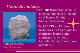 Tipos de metales FERROSOS:  Son aquellos cuyo componente principal es el hierro. Ej.: hierro, fundiciones, acero... NO FERROSOS:. Son materiales metálicos que no contienen hierro o que contienen  muy poco. Ej.:cobre,latón,bronce,plomo,estaño... este es el hierro metal ferroso 
