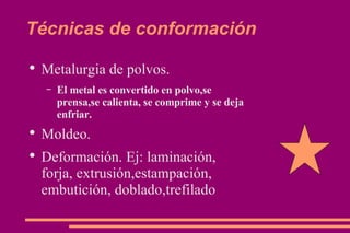 Técnicas de conformación Metalurgia de polvos. El metal es convertido en polvo,se prensa,se calienta, se comprime y se deja enfriar. Moldeo. Deformación. Ej: laminación, forja, extrusión,estampación, embutición, doblado,trefilado 