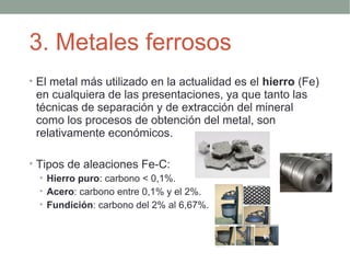 3. Metales ferrosos
• El metal más utilizado en la actualidad es el hierro (Fe)
 en cualquiera de las presentaciones, ya que tanto las
 técnicas de separación y de extracción del mineral
 como los procesos de obtención del metal, son
 relativamente económicos.

• Tipos de aleaciones Fe-C:
   • Hierro puro: carbono < 0,1%.
   • Acero: carbono entre 0,1% y el 2%.
   • Fundición: carbono del 2% al 6,67%.
 