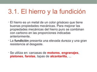 3.1. El hierro y la fundición
• El hierro es un metal de un color grisáceo que tiene
  buenas propiedades mecánicas. Para mejorar las
  propiedades mecánicas del hierro puro se combinan
  con carbono en las proporciones indicadas
  anteriormente.
• La fundición presenta una elevada dureza y una gran
  resistencia al desgaste.

• Se utiliza en: carcasas de motores, engranajes,
 pistones, farolas, tapas de alcantarilla, ...
 