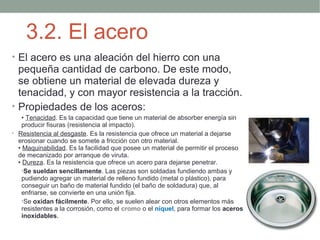 3.2. El acero
• El acero es una aleación del hierro con una
  pequeña cantidad de carbono. De este modo,
  se obtiene un material de elevada dureza y
  tenacidad, y con mayor resistencia a la tracción.
• Propiedades de los aceros:
    • Tenacidad. Es la capacidad que tiene un material de absorber energía sin
    producir fisuras (resistencia al impacto).
• Resistencia al desgaste. Es la resistencia que ofrece un material a dejarse
  erosionar cuando se somete a fricción con otro material.
  • Maquinabilidad. Es la facilidad que posee un material de permitir el proceso
  de mecanizado por arranque de viruta.
  • Dureza. Es la resistencia que ofrece un acero para dejarse penetrar.
    •Se sueldan sencillamente. Las piezas son soldadas fundiendo ambas y
    pudiendo agregar un material de relleno fundido (metal o plástico), para
    conseguir un baño de material fundido (el baño de soldadura) que, al
    enfriarse, se convierte en una unión fija.
    •Se oxidan fácilmente. Por ello, se suelen alear con otros elementos más
    resistentes a la corrosión, como el cromo o el níquel, para formar los aceros
    inoxidables.
 