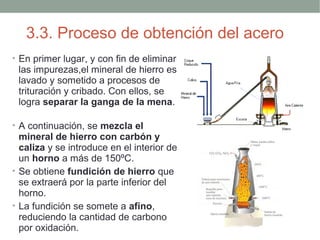3.3. Proceso de obtención del acero
• En primer lugar, y con fin de eliminar
 las impurezas,el mineral de hierro es
 lavado y sometido a procesos de
 trituración y cribado. Con ellos, se
 logra separar la ganga de la mena.

• A continuación, se mezcla el
  mineral de hierro con carbón y
  caliza y se introduce en el interior de
  un horno a más de 150ºC.
• Se obtiene fundición de hierro que
  se extraerá por la parte inferior del
  horno.
• La fundición se somete a afino,
  reduciendo la cantidad de carbono
  por oxidación.
 