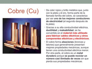 Cobre (Cu)   • De color rojizo y brillo metálico que, junto
               con la plata y el oro, forma parte de la
               llamada familia del cobre, se caracteriza
               por ser uno de los mejores conductores
               de electricidad (el segundo después de
               la plata).
             • Gracias a su alta conductividad eléctrica,
               ductilidad y maleabilidad, se ha
               convertido en el material más utilizado
               para fabricar cables eléctricos y otros
               componentes eléctricos y electrónicos.
             • El cobre forma aleaciones (bronces y
               latones) que generalmente presentan
               mejores propiedades mecánicas, aunque
               tienen una conductividad eléctrica menor.
               Por otra parte, el cobre es un metal
               duradero porque se puede reciclar un
               número casi ilimitado de veces sin que
               pierda sus propiedades mecánicas.
 