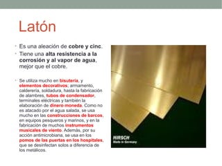 Latón
• Es una aleación de cobre y cinc.
• Tiene una alta resistencia a la
  corrosión y al vapor de agua,
  mejor que el cobre.

• Se utiliza mucho en bisutería, y
  elementos decorativos; armamento,
  calderería, soldadura, hasta la fabricación
  de alambres, tubos de condensador,
  terminales eléctricas y también la
  elaboración de dinero moneda. Como no
  es atacado por el agua salada, se usa
  mucho en las construcciones de barcos,
  en equipos pesqueros y marinos, y en la
  fabricación de muchos instrumentos
  musicales de viento. Además, por su
  acción antimicrobiana, se usa en los
  pomos de las puertas en los hospitales,
  que se desinfectan solos a diferencia de
  los metálicos.
 