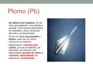 Plomo (Pb)
• Se obtiene de la galena. Es de
  color gris plateado, muy blando y
  pesado. Tiene buena plasticidad,
  es maleable y buen conductor
  del calor y la electricidad.
• Al ser un metal muy pesado y
  tóxico, cada vez se utiliza
  menos en la industria.
• Aplicaciones: cubierta para
  cables, ya sea de teléfono, de
  televisión, de internet o de
  electricidad; esmalte de vidrio o
  cerámica; detonadores de
  explosivos; insecticidas…..
 