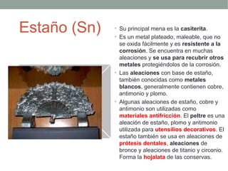 Estaño (Sn)   • Su principal mena es la casiterita.
              • Es un metal plateado, maleable, que no
                se oxida fácilmente y es resistente a la
                corrosión. Se encuentra en muchas
                aleaciones y se usa para recubrir otros
                metales protegiéndolos de la corrosión.
              • Las aleaciones con base de estaño,
                también conocidas como metales
                blancos, generalmente contienen cobre,
                antimonio y plomo.
              • Algunas aleaciones de estaño, cobre y
                antimonio son utilizadas como
                materiales antifricción. El peltre es una
                aleación de estaño, plomo y antimonio
                utilizada para utensilios decorativos. El
                estaño también se usa en aleaciones de
                prótesis dentales, aleaciones de
                bronce y aleaciones de titanio y circonio.
                Forma la hojalata de las conservas.
 